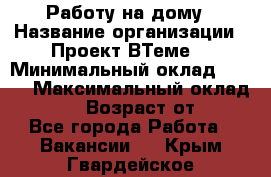 Работу на дому › Название организации ­ Проект ВТеме  › Минимальный оклад ­ 600 › Максимальный оклад ­ 3 000 › Возраст от ­ 18 - Все города Работа » Вакансии   . Крым,Гвардейское